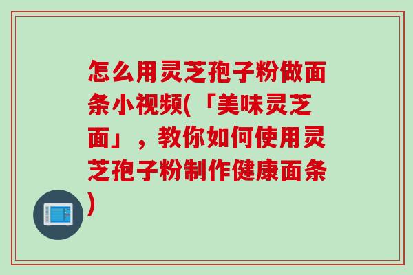 怎么用灵芝孢子粉做面条小视频(「美味灵芝面」，教你如何使用灵芝孢子粉制作健康面条)