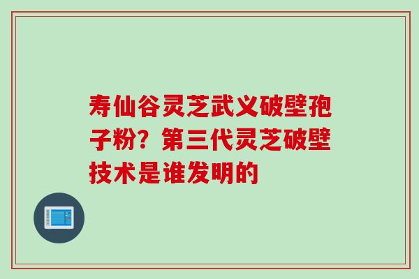 寿仙谷灵芝武义破壁孢子粉？第三代灵芝破壁技术是谁发明的