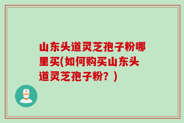 山东头道灵芝孢子粉哪里买(如何购买山东头道灵芝孢子粉？)