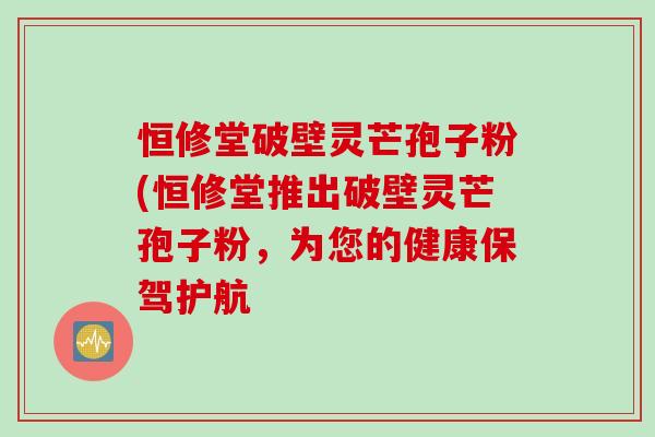 恒修堂破壁灵芒孢子粉(恒修堂推出破壁灵芒孢子粉，为您的健康保驾护航