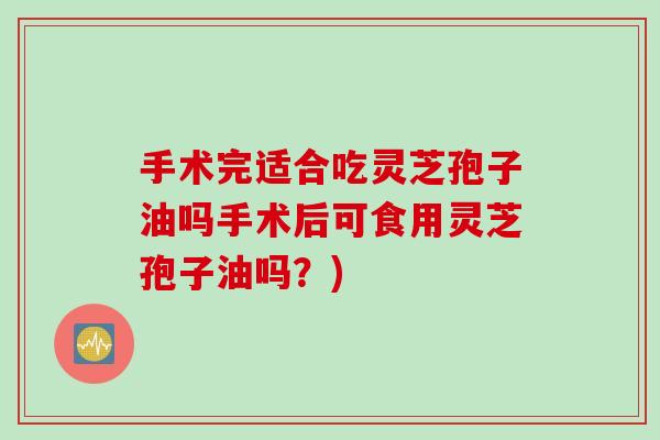 手术完适合吃灵芝孢子油吗手术后可食用灵芝孢子油吗？)