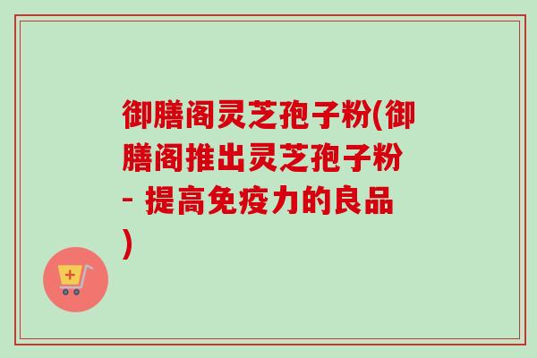 御膳阁灵芝孢子粉(御膳阁推出灵芝孢子粉 - 提高免疫力的良品)
