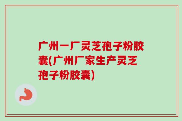 广州一厂灵芝孢子粉胶囊(广州厂家生产灵芝孢子粉胶囊)