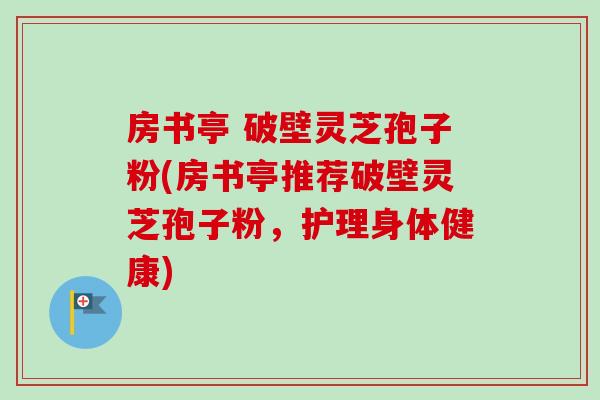 房书亭 破壁灵芝孢子粉(房书亭推荐破壁灵芝孢子粉,护理身体健康) 房书亭 破壁灵芝孢子粉(房书亭推荐破壁灵芝孢子粉,护理身体健康)
