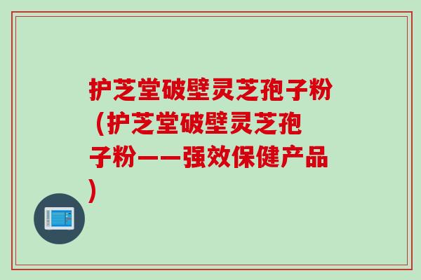 护芝堂破壁灵芝孢子粉 (护芝堂破壁灵芝孢子粉——强效保健产品) 护芝堂破壁灵芝孢子粉 (护芝堂破壁灵芝孢子粉——强效保健产品)