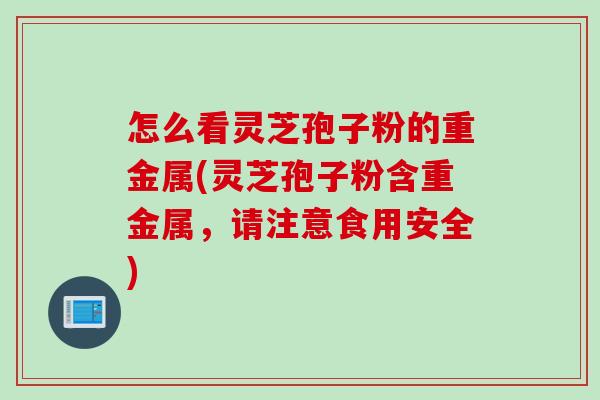 怎么看灵芝孢子粉的重金属(灵芝孢子粉含重金属，请注意食用安全)