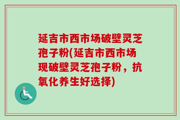 延吉市西市场破壁灵芝孢子粉(延吉市西市场现破壁灵芝孢子粉，抗氧化养生好选择)