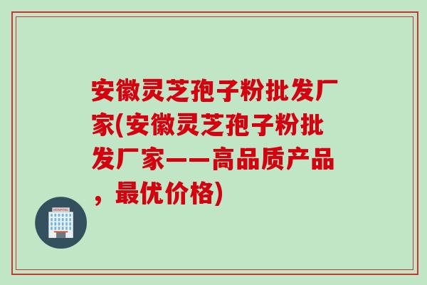 安徽灵芝孢子粉批发厂家(安徽灵芝孢子粉批发厂家——高品质产品，最优价格)