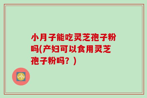 小月子能吃灵芝孢子粉吗(产妇可以食用灵芝孢子粉吗？)