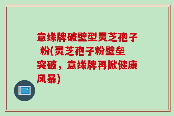 意缘牌破壁型灵芝孢子 粉(灵芝孢子粉壁垒突破，意缘牌再掀健康风暴)