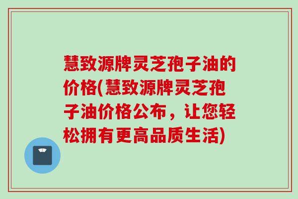 慧致源牌灵芝孢子油的价格(慧致源牌灵芝孢子油价格公布，让您轻松拥有更高品质生活)
