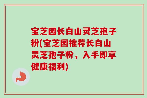 宝芝园长白山灵芝孢子粉(宝芝园推荐长白山灵芝孢子粉，入手即享健康福利)