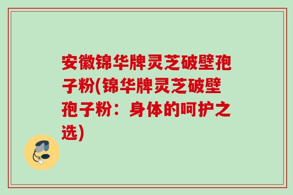 安徽锦华牌灵芝破壁孢子粉(锦华牌灵芝破壁孢子粉:身体的呵护之选) 安徽锦华牌灵芝破壁孢子粉(锦华牌灵芝破壁孢子粉:身体的呵护之选)