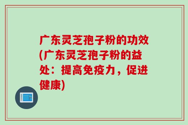 广东灵芝孢子粉的功效(广东灵芝孢子粉的益处：提高免疫力，促进健康)