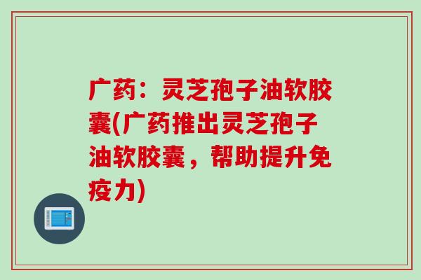 广药：灵芝孢子油软胶囊(广药推出灵芝孢子油软胶囊，帮助提升免疫力)