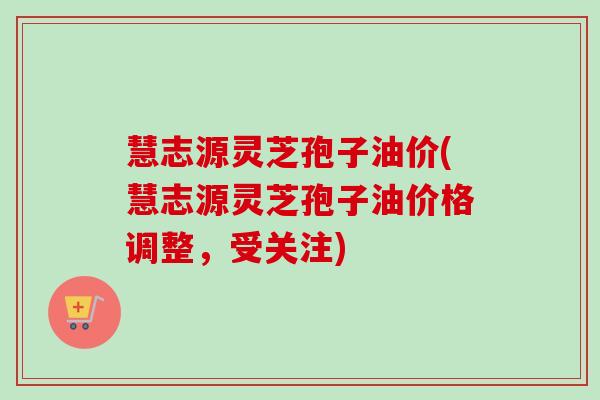 慧志源灵芝孢子油价(慧志源灵芝孢子油价格调整，受关注)