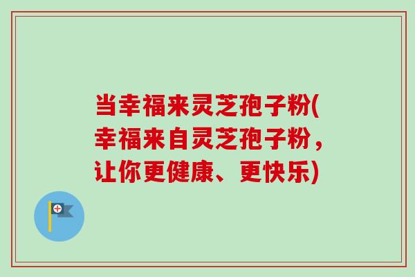 当幸福来灵芝孢子粉(幸福来自灵芝孢子粉,让你更健康、更快乐) 当幸福来灵芝孢子粉(幸福来自灵芝孢子粉,让你更健康、更快乐)