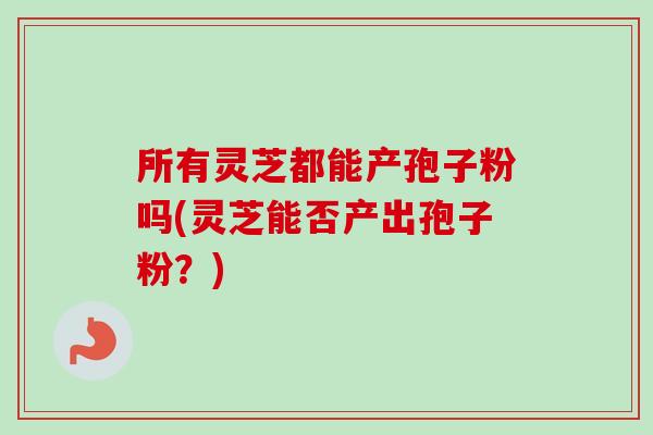 所有灵芝都能产孢子粉吗(灵芝能否产出孢子粉？)