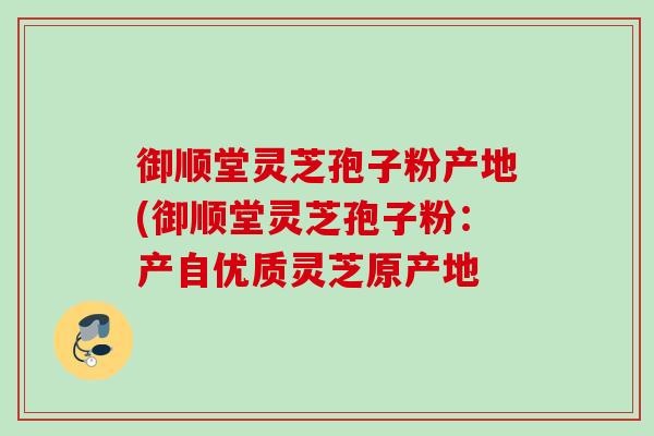 御顺堂灵芝孢子粉产地(御顺堂灵芝孢子粉：产自优质灵芝原产地