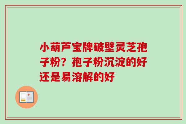小葫芦宝牌破壁灵芝孢子粉？孢子粉沉淀的好还是易溶解的好