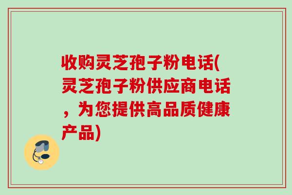 收购灵芝孢子粉电话(灵芝孢子粉供应商电话，为您提供高品质健康产品)