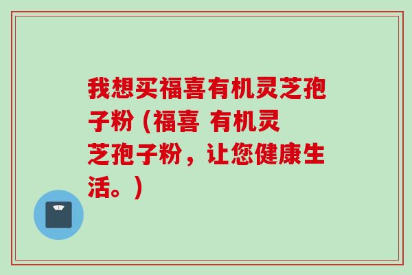 我想买福喜有机灵芝孢子粉 (福喜 有机灵芝孢子粉，让您健康生活。)