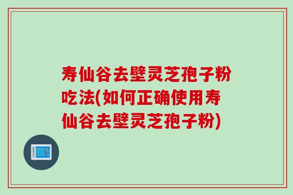 寿仙谷去壁灵芝孢子粉吃法(如何正确使用寿仙谷去壁灵芝孢子粉)