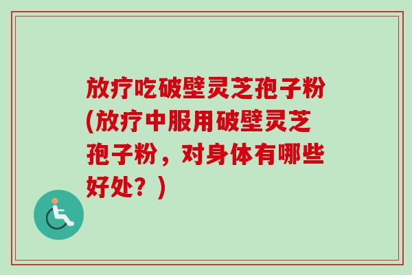 放疗吃破壁灵芝孢子粉(放疗中服用破壁灵芝孢子粉，对身体有哪些好处？)