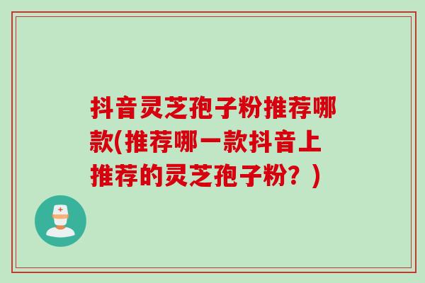 抖音灵芝孢子粉推荐哪款(推荐哪一款抖音上推荐的灵芝孢子粉？)