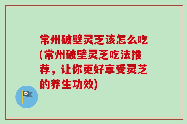 常州破壁灵芝该怎么吃(常州破壁灵芝吃法推荐，让你更好享受灵芝的养生功效)