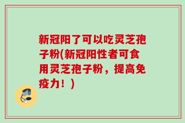 新冠阳了可以吃灵芝孢子粉(新冠阳性者可食用灵芝孢子粉，提高免疫力！)