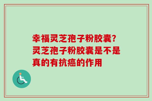 幸福灵芝孢子粉胶囊？灵芝孢子粉胶囊是不是真的有抗癌的作用