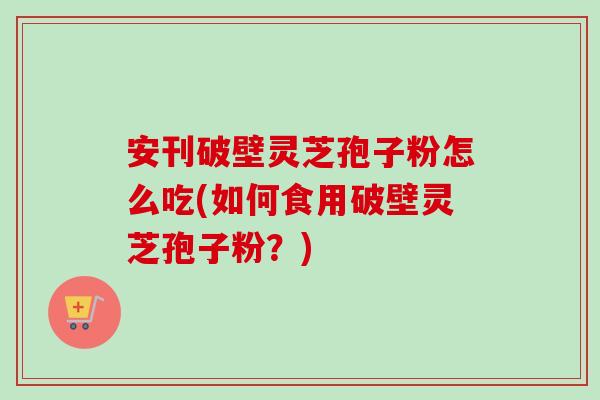 安刊破壁灵芝孢子粉怎么吃(如何食用破壁灵芝孢子粉？)