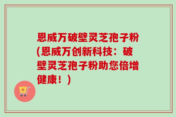 恩威万破壁灵芝孢子粉(恩威万创新科技：破壁灵芝孢子粉助您倍增健康！)
