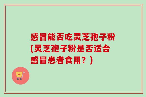 感冒能否吃灵芝孢子粉(灵芝孢子粉是否适合感冒患者食用？)
