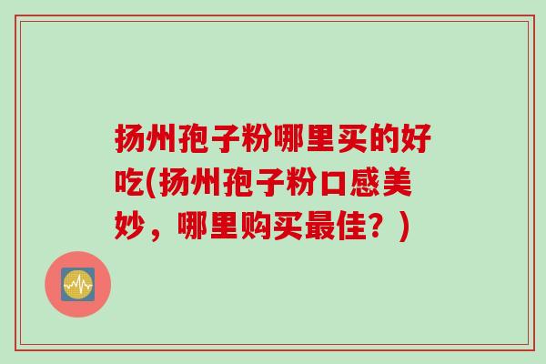 扬州孢子粉哪里买的好吃(扬州孢子粉口感美妙,哪里购买佳?) 扬州孢子粉哪里买的好吃(扬州孢子粉口感美妙,哪里购买佳?)