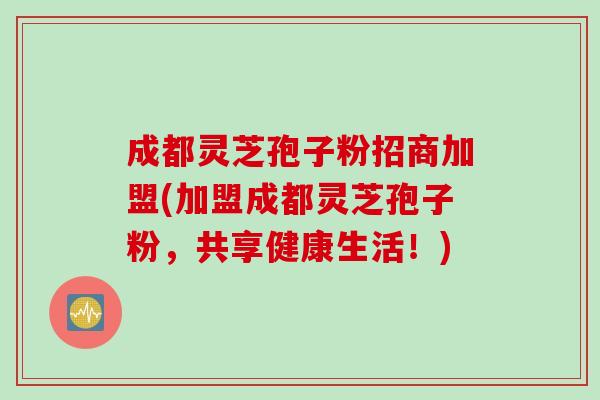 成都灵芝孢子粉招商加盟(加盟成都灵芝孢子粉,共享健康生活!) 成都灵芝孢子粉招商加盟(加盟成都灵芝孢子粉,共享健康生活!)