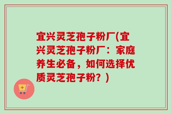 宜兴灵芝孢子粉厂(宜兴灵芝孢子粉厂：家庭养生必备，如何选择优质灵芝孢子粉？)