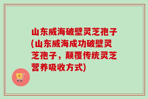 山东威海破壁灵芝孢子(山东威海成功破壁灵芝孢子，颠覆传统灵芝营养吸收方式)