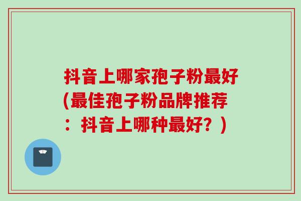 抖音上哪家孢子粉好(佳孢子粉品牌推荐:抖音上哪种好?) 抖音上哪家孢子粉好(佳孢子粉品牌推荐:抖音上哪种好?)