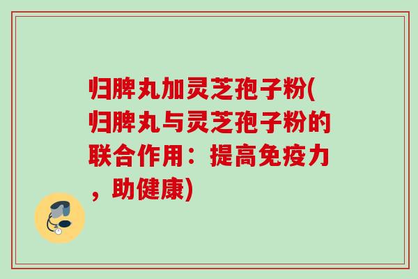 归脾丸加灵芝孢子粉(归脾丸与灵芝孢子粉的联合作用：提高免疫力，助健康)