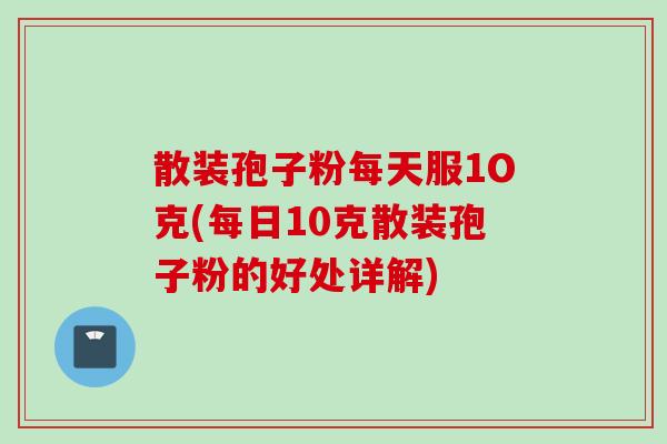 散装孢子粉每天服1O克(每日10克散装孢子粉的好处详解)