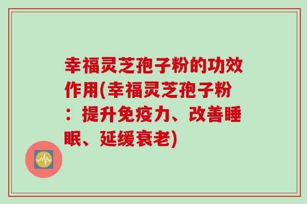 幸福灵芝孢子粉的功效作用(幸福灵芝孢子粉：提升免疫力、改善睡眠、延缓衰老)