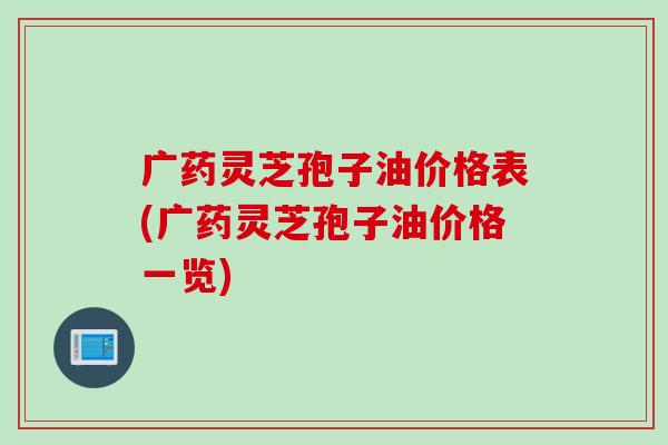 广药灵芝孢子油价格表(广药灵芝孢子油价格一览)