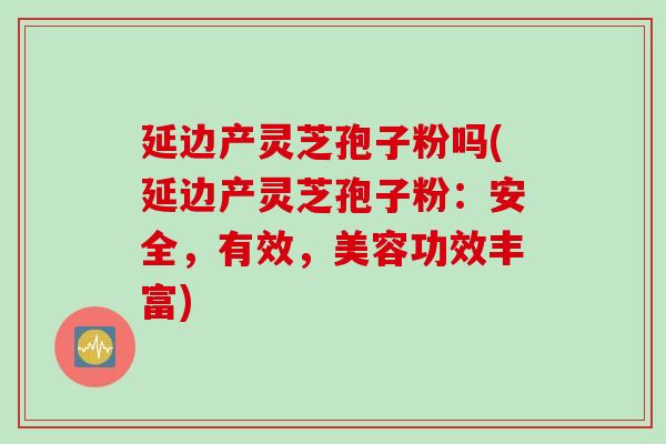 延边产灵芝孢子粉吗(延边产灵芝孢子粉：安全，有效，美容功效丰富)