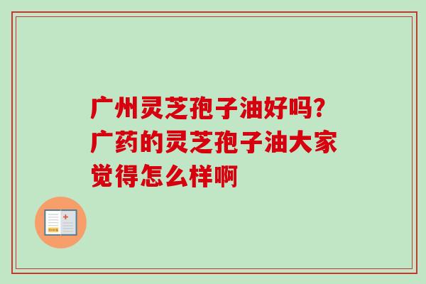 广州灵芝孢子油好吗?广药的灵芝孢子油大家觉得怎么样啊 广州灵芝孢子油好吗?广药的灵芝孢子油大家觉得怎么样啊