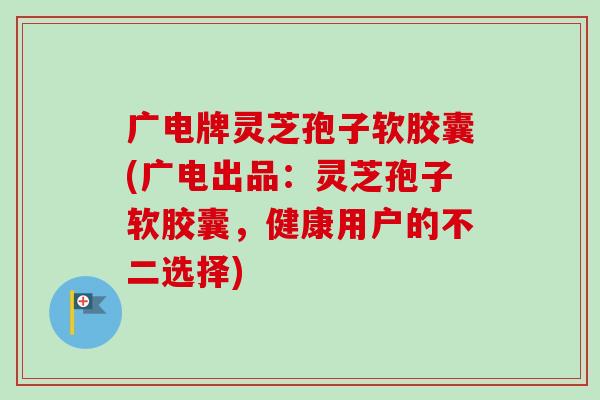 广电牌灵芝孢子软胶囊(广电出品：灵芝孢子软胶囊，健康用户的不二选择)