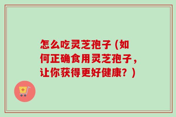 怎么吃灵芝孢子 (如何正确食用灵芝孢子，让你获得更好健康？)