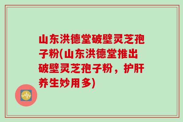 山东洪德堂破壁灵芝孢子粉(山东洪德堂推出破壁灵芝孢子粉，护肝养生妙用多)