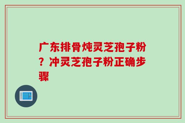 广东排骨炖灵芝孢子粉？冲灵芝孢子粉正确步骤